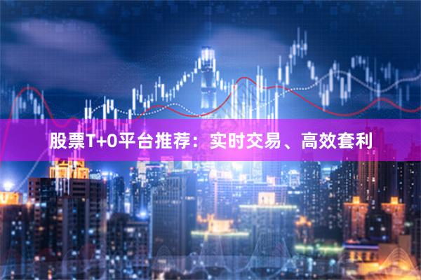 股票T+0平台推荐：实时交易、高效套利